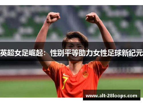 英超女足崛起:性别平等助力女性足球新纪元 英超女足崛起:性别平等助力女性足球新纪元