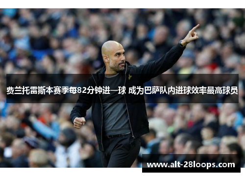 费兰托雷斯本赛季每82分钟进一球 成为巴萨队内进球效率最高球员 费兰托雷斯本赛季每82分钟进一球 成为巴萨队内进球效率最高球员