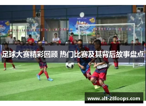 足球大赛精彩回顾 热门比赛及其背后故事盘点 足球大赛精彩回顾 热门比赛及其背后故事盘点