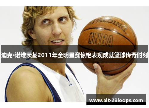 迪克·诺维茨基2011年全明星赛惊艳表现成就篮球传奇时刻 迪克·诺维茨基2011年全明星赛惊艳表现成就篮球传奇时刻