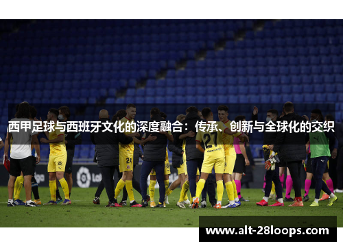 西甲足球与西班牙文化的深度融合：传承、创新与全球化的交织
