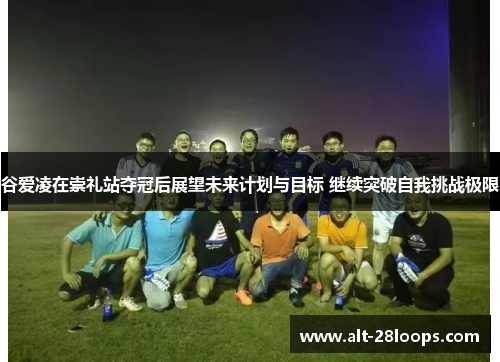 谷爱凌在崇礼站夺冠后展望未来计划与目标 继续突破自我挑战极限 谷爱凌在崇礼站夺冠后展望未来计划与目标 继续突破自我挑战极限