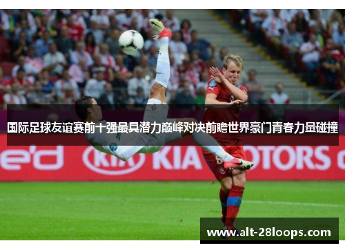 国际足球友谊赛前十强最具潜力巅峰对决前瞻世界豪门青春力量碰撞 国际足球友谊赛前十强最具潜力巅峰对决前瞻世界豪门青春力量碰撞