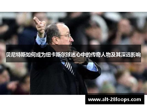 贝尼特斯如何成为纽卡斯尔球迷心中的传奇人物及其深远影响