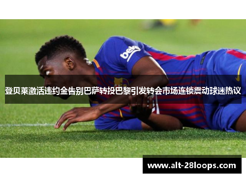 登贝莱激活违约金告别巴萨转投巴黎引发转会市场连锁震动球迷热议
