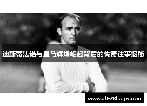 迪斯蒂法诺与皇马辉煌崛起背后的传奇往事揭秘